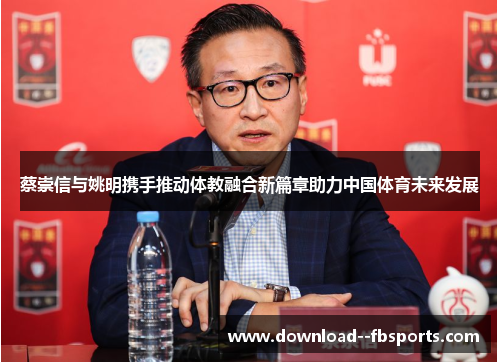 蔡崇信与姚明携手推动体教融合新篇章助力中国体育未来发展