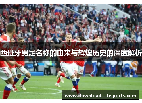 西班牙男足名称的由来与辉煌历史的深度解析 西班牙男足名称的由来与辉煌历史的深度解析