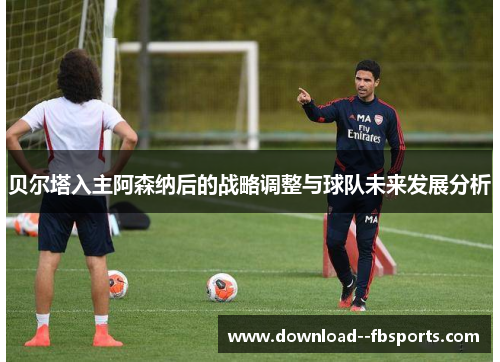 贝尔塔入主阿森纳后的战略调整与球队未来发展分析