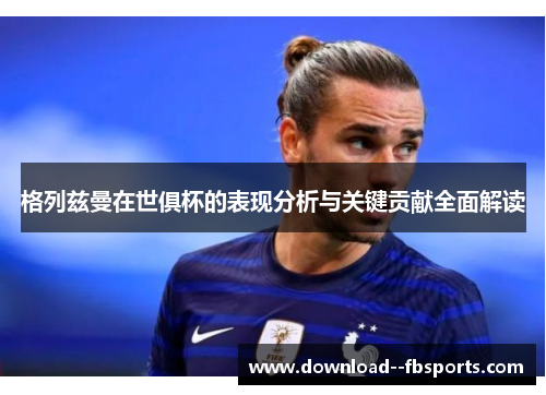 格列兹曼在世俱杯的表现分析与关键贡献全面解读