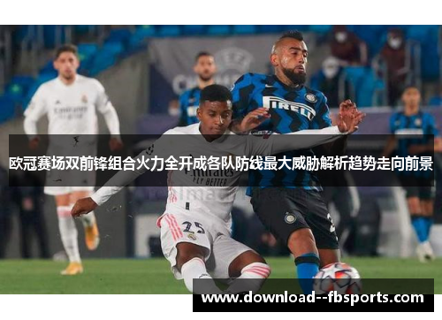 欧冠赛场双前锋组合火力全开成各队防线最大威胁解析趋势走向前景