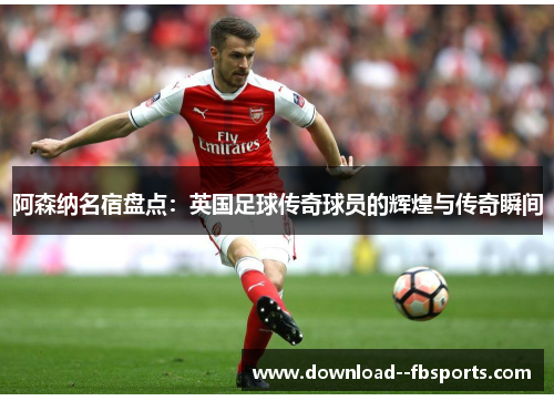 阿森纳名宿盘点：英国足球传奇球员的辉煌与传奇瞬间