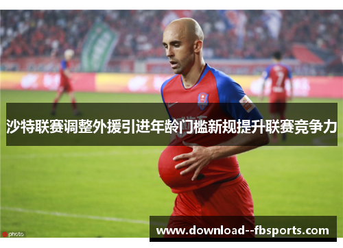 沙特联赛调整外援引进年龄门槛新规提升联赛竞争力 沙特联赛调整外援引进年龄门槛新规提升联赛竞争力
