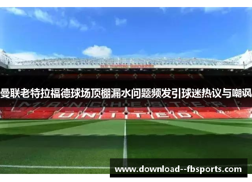 曼联老特拉福德球场顶棚漏水问题频发引球迷热议与嘲讽 曼联老特拉福德球场顶棚漏水问题频发引球迷热议与嘲讽